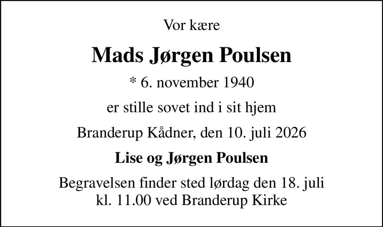 Vor kære
Mads Jørgen Poulsen
* 6. november 1940
er stille sovet ind i sit hjem
Branderup Kådner, den 10. juli 2026
Lise og Jørgen Poulsen
Begravelsen finder sted lørdag den 18. juli kl. 11.00 ved Branderup Kirke
