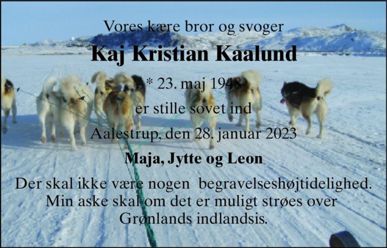 Vores kære bror og svoger 
Kaj Kristian Kaalund 
*​ 23. maj 1948 
er stille sovet ind 
Aalestrup, den 28. januar 2023 
Maja, Jytte og Leon 
Der skal ikke være nogen  begravelseshøjtidelighed. Min aske skal om det er muligt strøes over  Grønlands indlandsis.