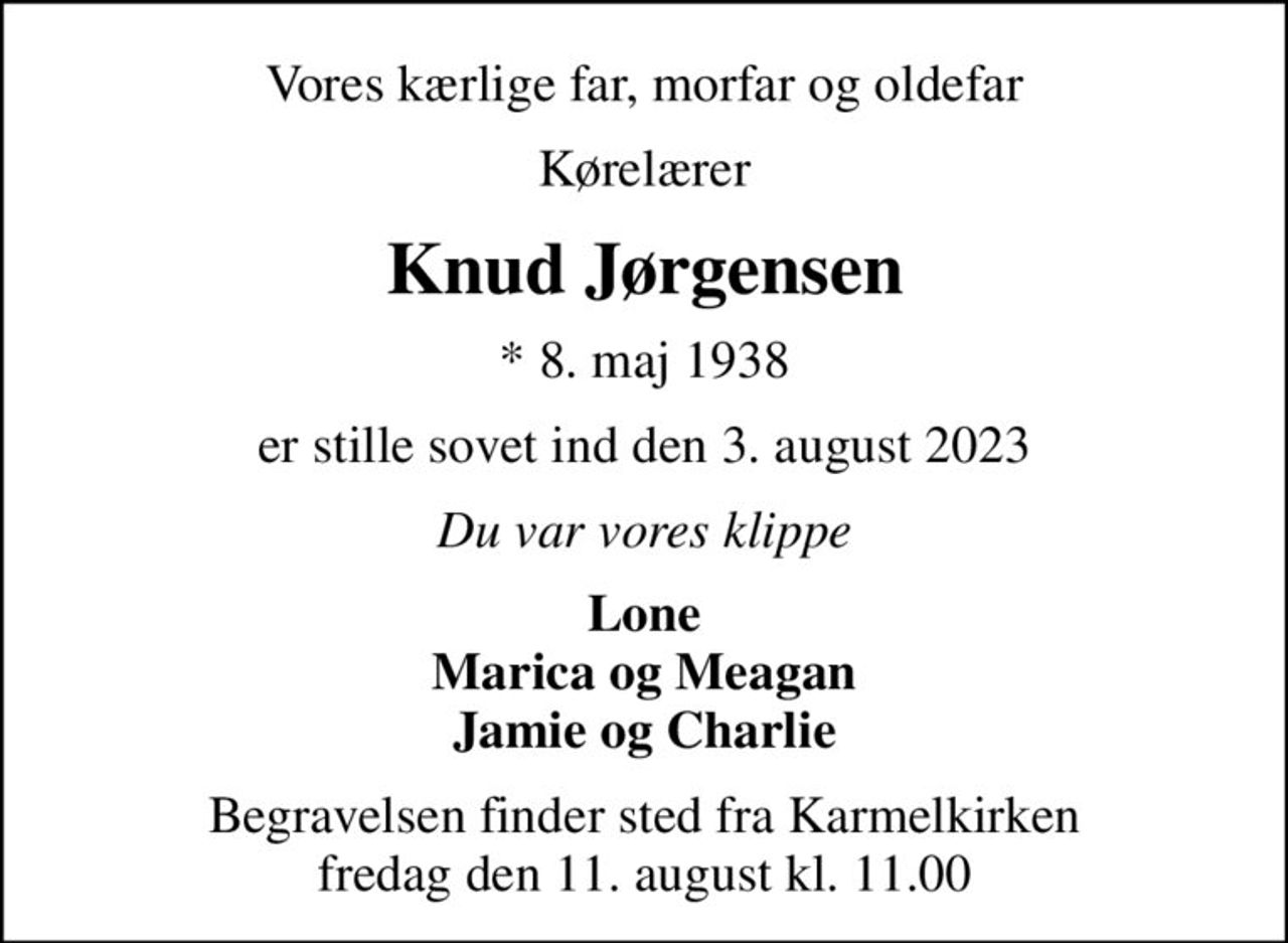 Vores kærlige far, morfar og oldefar
Kørelærer
Knud Jørgensen
* 8. maj 1938
er stille sovet ind den 3. august 2023
Du var vores klippe
Lone Marica og Meagan Jamie og Charlie
Begravelsen finder sted fra Karmelkirken  fredag den 11. august kl. 11.00