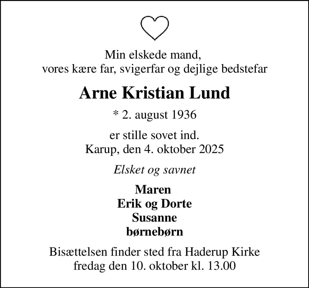 Min elskede mand,  vores kære far, svigerfar og dejlige bedstefar
Arne Kristian Lund
* 2. august 1936
er stille sovet ind. Karup, den 4. oktober 2025
Elsket og savnet
Maren  Erik og Dorte Susanne børnebørn
Bisættelsen finder sted fra Haderup Kirke  fredag den 10. oktober kl. 13.00