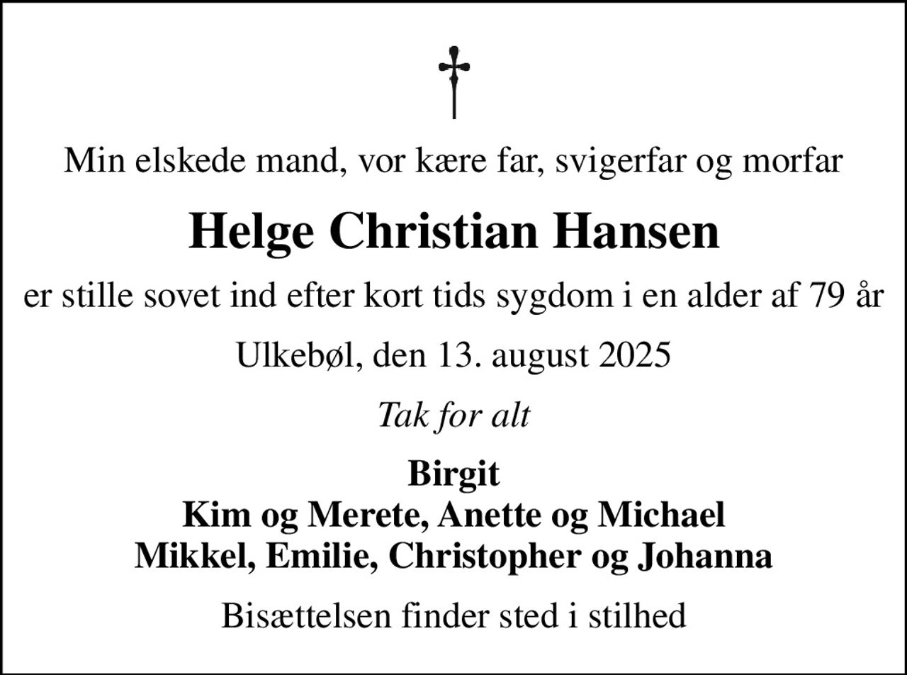 Min elskede mand, vor kære far, svigerfar og morfar
Helge Christian Hansen
er stille sovet ind efter kort tids sygdom i en alder af 79 år
Ulkebøl, den 13. august 2025
Tak for alt
Birgit Kim og Merete, Anette og Michael Mikkel, Emilie, Christopher og Johanna
Bisættelsen finder sted i stilhed