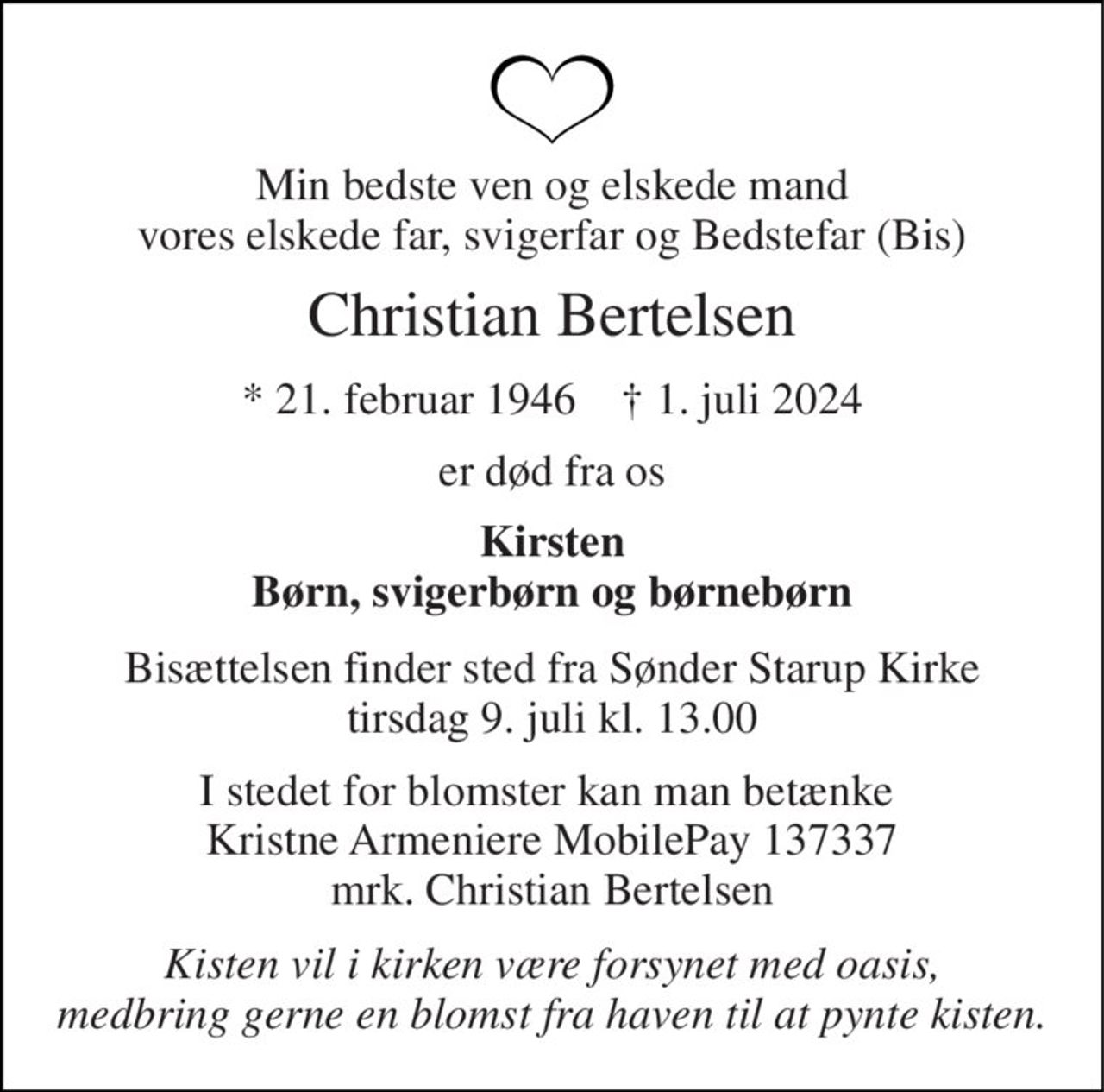 Min bedste ven og elskede mand vores elskede far, svigerfar og Bedstefar (Bis) 
Christian Bertelsen 
* 21. februar 1946    † 1. juli 2024 
er død fra os 
Kirsten Børn, svigerbørn og børnebørn 
Bisættelsen finder sted fra Sønder Starup Kirke tirsdag 9. juli kl. 13.00 
I stedet for blomster kan man betænke  Kristne Armeniere MobilePay 137337 mrk. Christian Bertelsen 
Kisten vil i kirken være forsynet med oasis, medbring gerne en blomst fra haven til at pynte kisten.