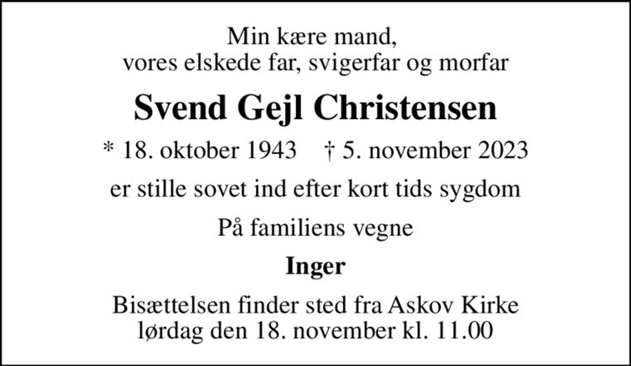 Min kære mand,  vores elskede far, svigerfar og morfar
Svend Gejl Christensen
* 18. oktober 1943    ✝ 5. november 2023
er stille sovet ind efter kort tids sygdom
På familiens vegne
Inger
Bisættelsen finder sted fra Askov Kirke  lørdag den 18. november kl. 11.00
