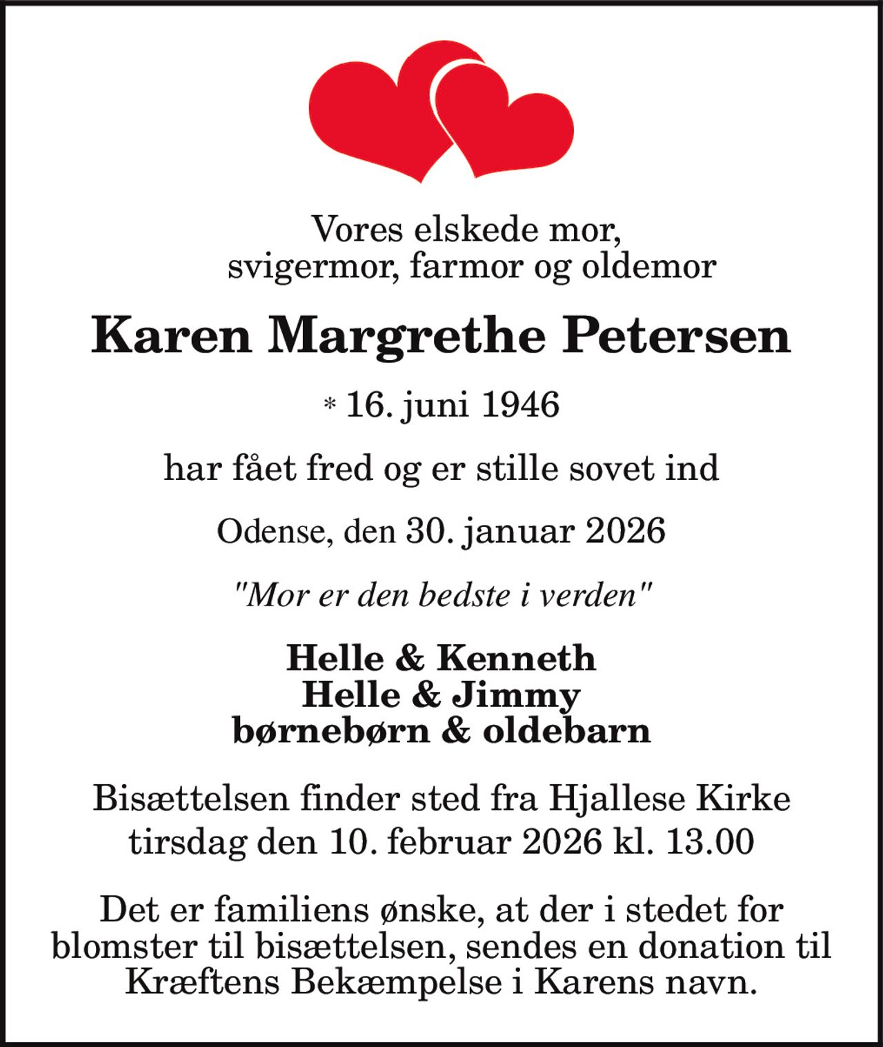 Vores elskede mor,
svigermor, farmor og oldemor
Karen Margrethe Petersen
* 16. juni 1946
har fået fred og er stille sovet ind
Odense, den 30. januar 2026
"Mor er den bedste i verden"
Helle & Kenneth
Helle & Jimmy
børnebørn & oldebarn
Bisættelsen finder sted fra Hjallese Kirke
tirsdag den 10. februar 2026 kl. 13.00
Det er familiens ønske, at der i stedet for
blomster til bisættelsen, sendes en donation til
Kræftens Bekæmpelse i Karens navn.