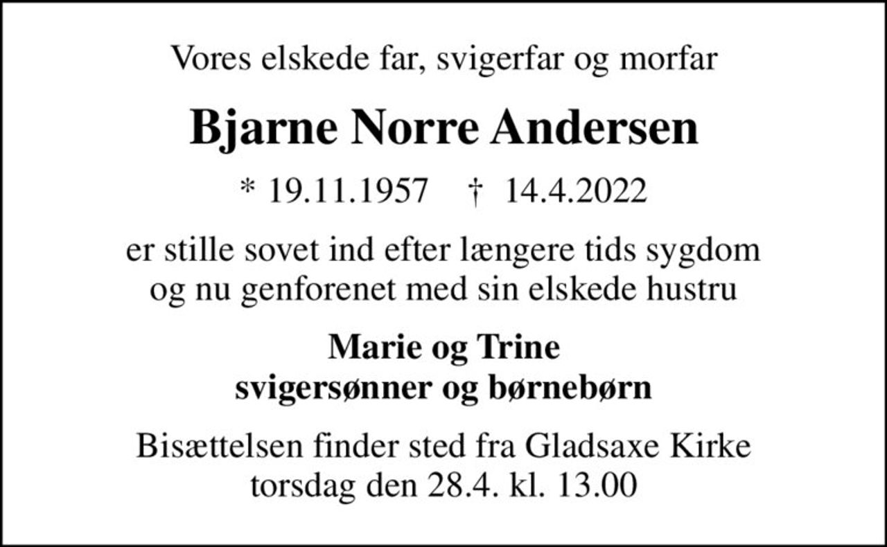 Vores elskede far, svigerfar og morfar
Bjarne Norre Andersen
* 19.11.1957    ✝ 14.4.2022
er stille sovet ind efter længere tids sygdom og nu genforenet med sin elskede hustru
Marie og Trine svigersønner og børnebørn
Bisættelsen finder sted fra Gladsaxe Kirke  torsdag den 28.4. kl. 13.00