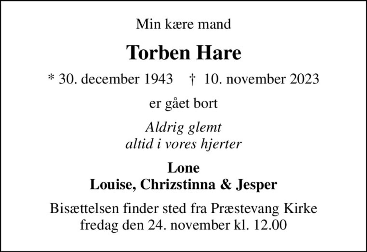 Min kære mand
Torben Hare
* 30. december 1943    ✝ 10. november 2023
er gået bort
Aldrig glemt altid i vores hjerter
Lone Louise, Chrizstinna & Jesper
Bisættelsen finder sted fra Præstevang Kirke  fredag den 24. november kl. 12.00