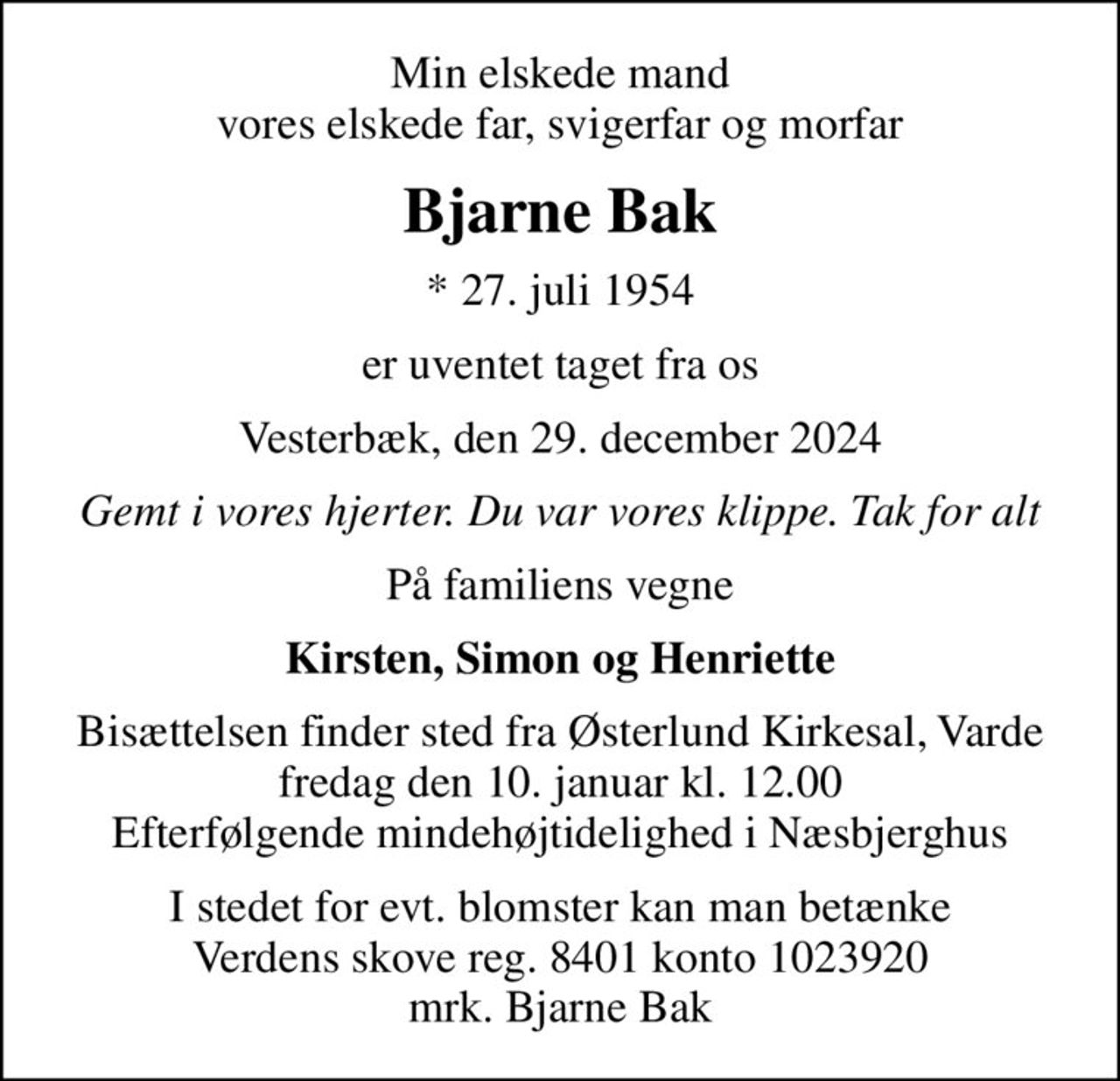 Min elskede mand vores elskede far, svigerfar og morfar
Bjarne Bak
* 27. juli 1954
er uventet taget fra os
Vesterbæk, den 29. december 2024
Gemt i vores hjerter. Du var vores klippe. Tak for alt
På familiens vegne
Kirsten, Simon og Henriette
Bisættelsen finder sted fra Østerlund Kirkesal, Varde  fredag den 10. januar kl. 12.00  Efterfølgende mindehøjtidelighed i Næsbjerghus
I stedet for evt. blomster kan man betænke
					Verdens skove reg.8401konto1023920mrk. Bjarne
					Bak
