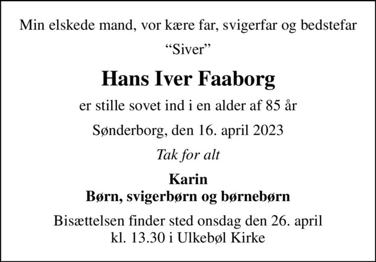 Min elskede mand, vor kære far, svigerfar og bedstefar
Siver
Hans Iver Faaborg
er stille sovet ind i en alder af 85 år
Sønderborg, den 16. april 2023
Tak for alt
Karin Børn, svigerbørn og børnebørn
Bisættelsen finder sted onsdag den 26. april kl. 13.30 i Ulkebøl Kirke