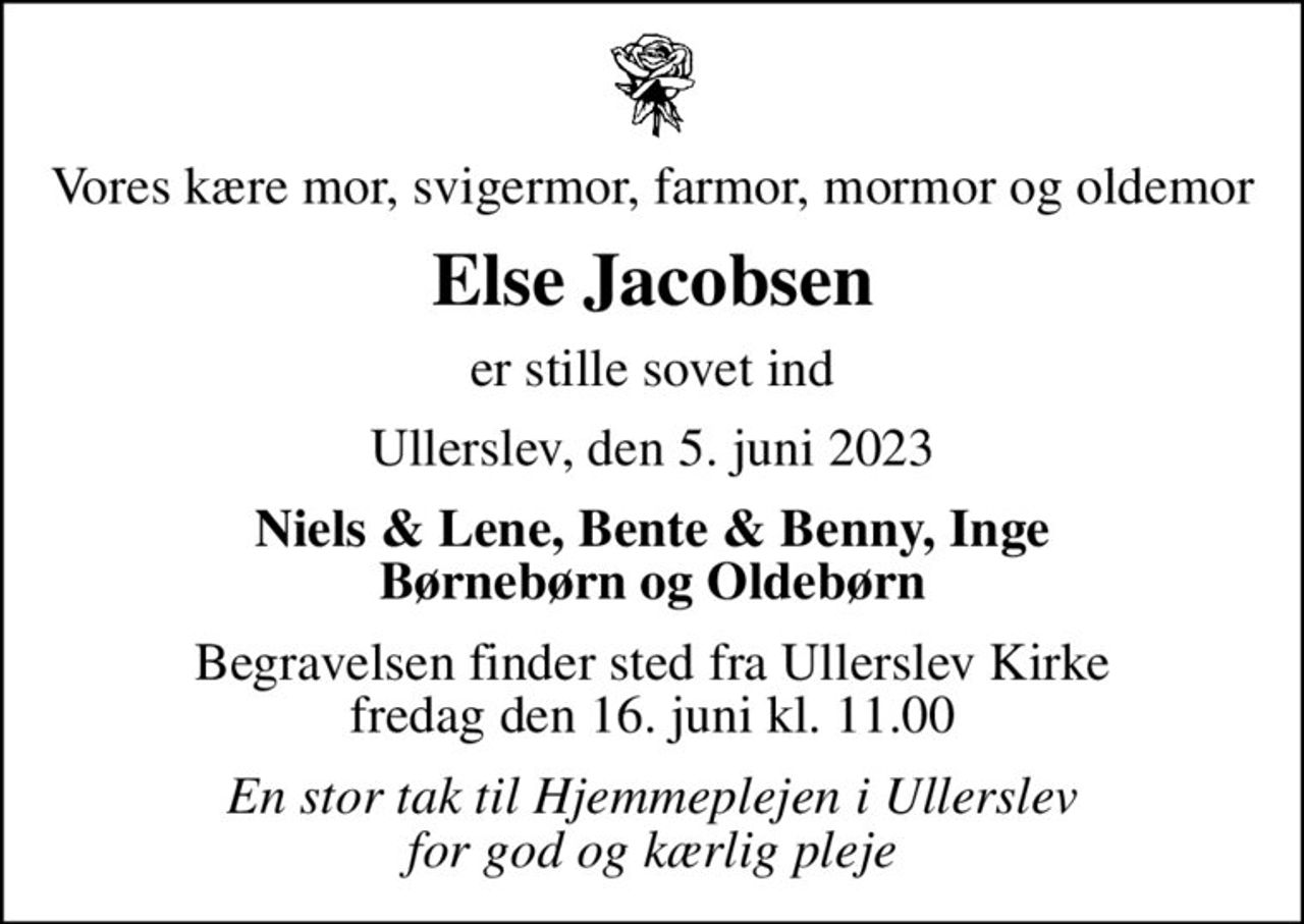 Vores kære mor, svigermor, farmor, mormor og oldemor
Else Jacobsen
er stille sovet ind
Ullerslev, den 5. juni 2023
Niels & Lene, Bente & Benny, Inge Børnebørn og Oldebørn
Begravelsen finder sted fra Ullerslev Kirke  fredag den 16. juni kl. 11.00 
En stor tak til Hjemmeplejen i Ullerslev for god og kærlig pleje