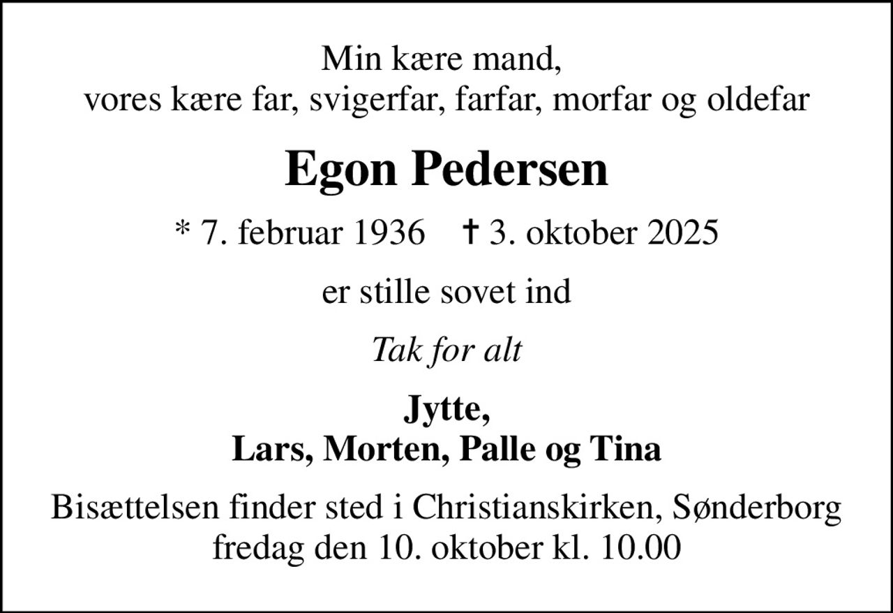 Min kære mand,  vores kære far, svigerfar, farfar, morfar og oldefar
Egon Pedersen
* 7. februar 1936    ✝ 3. oktober 2025
er stille sovet ind
Tak for alt
Jytte, Lars, Morten, Palle og Tina
Bisættelsen finder sted i Christianskirken, Sønderborg  fredag den 10. oktober kl. 10.00