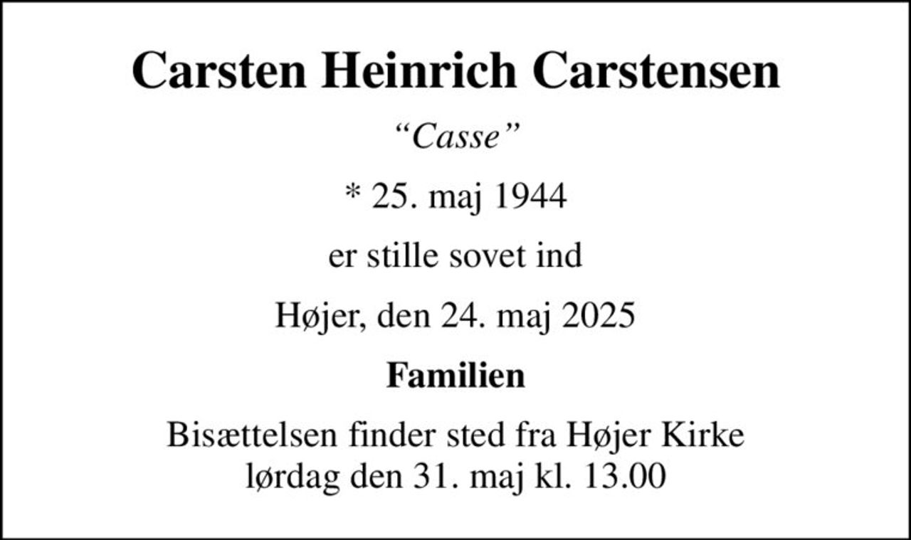 Carsten Heinrich Carstensen
Casse
* 25. maj 1944
er stille sovet ind
Højer, den 24. maj 2025
Familien
Bisættelsen finder sted fra Højer Kirke  lørdag den 31. maj kl. 13.00