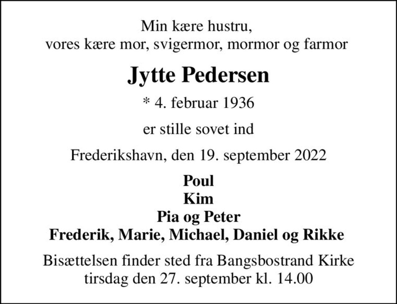 Min kære hustru,  vores kære mor, svigermor, mormor og farmor 
Jytte Pedersen
* 4. februar 1936
er stille sovet ind
Frederikshavn, den 19. september 2022
Poul Kim Pia og Peter Frederik, Marie, Michael, Daniel og Rikke 
Bisættelsen finder sted fra Bangsbostrand Kirke  tirsdag den 27. september kl. 14.00