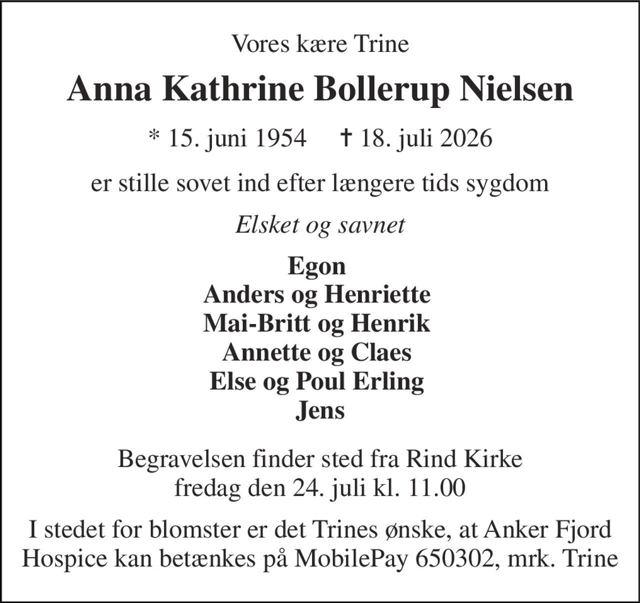 Vores kære Trine 
Anna Kathrine Bollerup Nielsen 
★ 15. juni 1954     ✝ 18. juli 2026 
er stille sovet ind efter længere tids sygdom 
Elsket og savnet 
Egon  Anders og Henriette  Mai-Britt og Henrik  Annette og Claes  Else og Poul Erling  Jens 
Begravelsen​ finder sted fra Rind Kirke​ fredag den 24. juli​ kl. 11.00 
I stedet for blomster er det Trines ønske, at Anker Fjord Hospice kan betænkes på MobilePay 650302, mrk. Trine