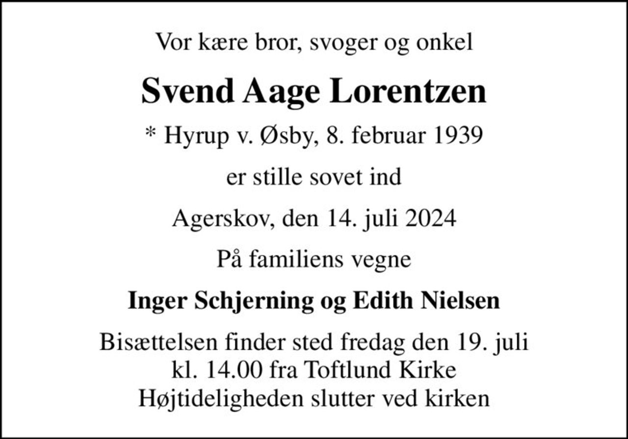 Vor kære bror, svoger og onkel
Svend Aage Lorentzen
* Hyrup v. Øsby, 8. februar 1939
er stille sovet ind
Agerskov, den 14. juli 2024
På familiens vegne
Inger Schjerning og Edith Nielsen
Bisættelsen finder sted fredag den 19. juli kl. 14.00 fra Toftlund Kirke Højtideligheden slutter ved kirken