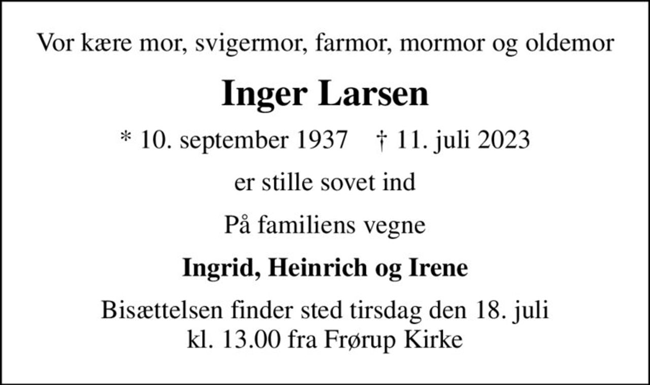 Vor kære mor, svigermor, farmor, mormor og oldemor
Inger Larsen
* 10. september 1937    ✝ 11. juli 2023
er stille sovet ind
På familiens vegne
Ingrid, Heinrich og Irene
Bisættelsen finder sted tirsdag den 18. juli kl. 13.00 fra Frørup Kirke