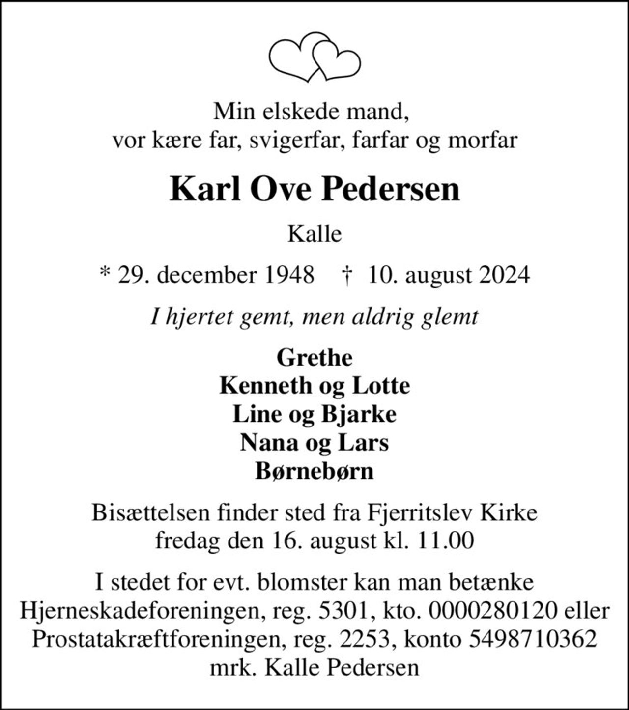 Min elskede mand,  vor kære far, svigerfar, farfar og morfar
Karl Ove Pedersen
Kalle
* 29. december 1948    ✝ 10. august 2024
I hjertet gemt, men aldrig glemt
Grethe Kenneth og Lotte Line og Bjarke Nana og Lars Børnebørn
Bisættelsen finder sted fra Fjerritslev Kirke  fredag den 16. august kl. 11.00 
I stedet for evt. blomster kan man betænke
					Hjerneskadeforeningen reg.5301,kto.0000280120mrk. Karl Ove
					Pedersen
I stedet for evt. blomster kan man betænke Hjerneskadeforeningen, reg. 5301, kto. 0000280120 eller Prostatakræftforeningen, reg. 2253, konto 5498710362 mrk. Kalle Pedersen