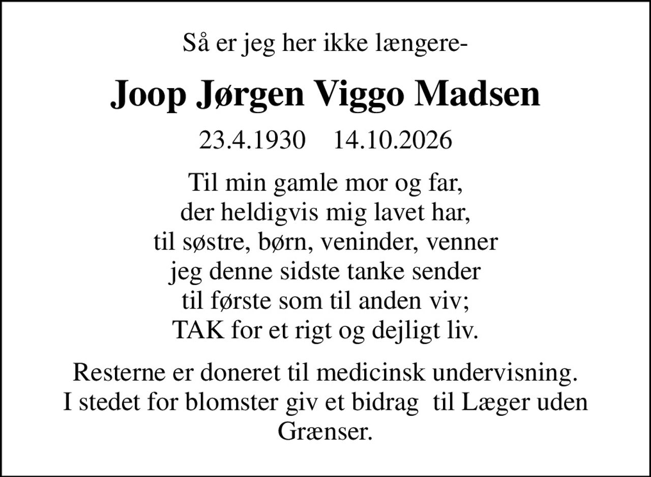 Så er jeg her ikke længere-
Joop Jørgen Viggo Madsen
23.4.1930    14.10.2026
Til min gamle mor og far, der heldigvis mig lavet har, til søstre, børn, veninder, venner jeg denne sidste tanke sender til første som til anden viv; TAK for et rigt og dejligt liv.
Resterne er doneret til medicinsk undervisning. I stedet for blomster giv et bidrag  til Læger uden Grænser.
