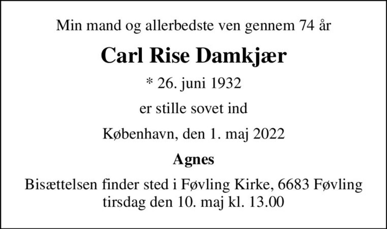 Min mand og allerbedste ven gennem 74 år
Carl Rise Damkjær
* 26. juni 1932
er stille sovet ind
København, den 1. maj 2022
Agnes
Bisættelsen finder sted i Føvling Kirke, 6683 Føvling tirsdag den 10. maj kl. 13.00