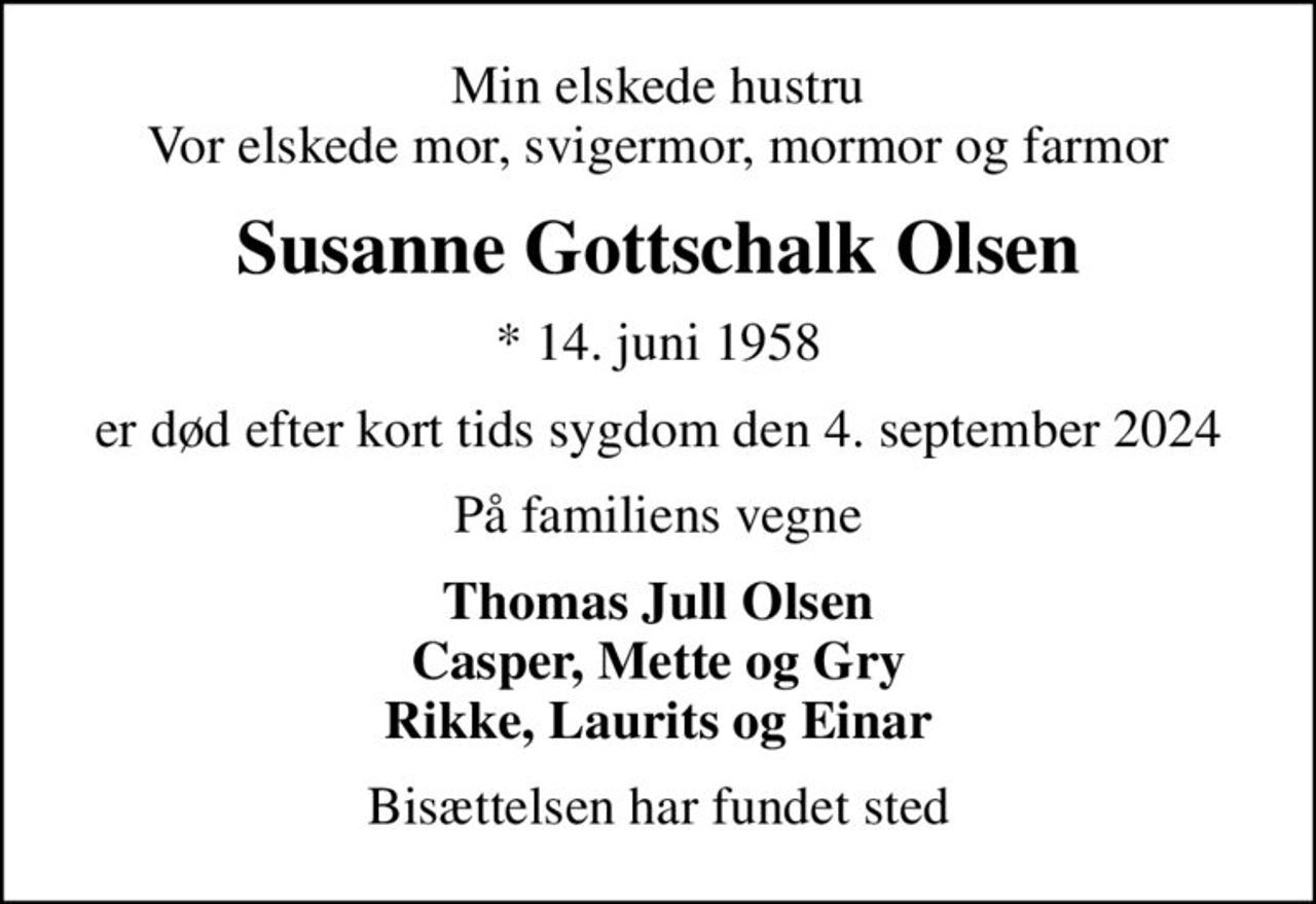 Min elskede hustru Vor elskede mor, svigermor, mormor og farmor
Susanne Gottschalk Olsen
* 14. juni 1958
er død efter kort tids sygdom den 4. september 2024
På familiens vegne
Thomas Jull Olsen Casper, Mette og Gry Rikke, Laurits og Einar
Bisættelsen har fundet sted