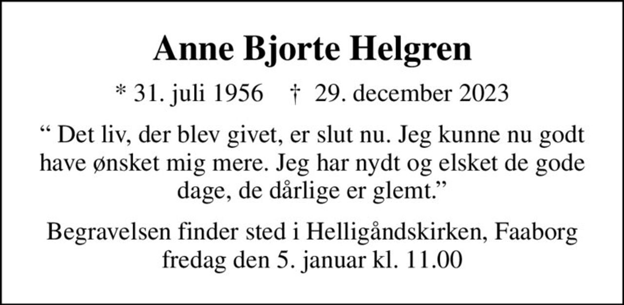 Anne Bjorte Helgren
* 31. juli 1956    ✝ 29. december 2023
 Det liv, der blev givet, er slut nu. Jeg kunne nu godt have ønsket mig mere. Jeg har nydt og elsket de gode dage, de dårlige er glemt.
Begravelsen finder sted i Helligåndskirken, Faaborg  fredag den 5. januar kl. 11.00