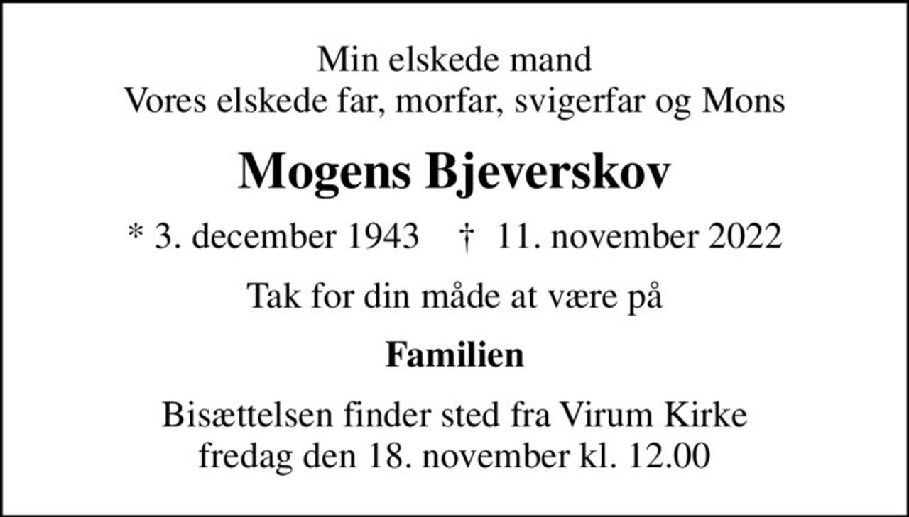 Min elskede mand Vores elskede far, morfar, svigerfar og Mons
Mogens Bjeverskov
* 3. december 1943    ✝ 11. november 2022
Tak for din måde at være på
Familien
Bisættelsen finder sted fra Virum Kirke  fredag den 18. november kl. 12.00