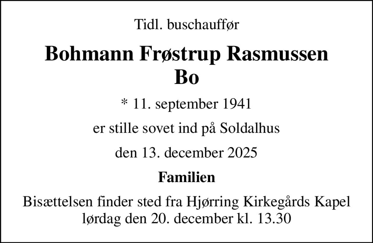 Tidl. buschauffør
Bohmann Frøstrup Rasmussen Bo
* 11. september 1941
er stille sovet ind på Soldalhus
den 13. december 2025
Familien
Bisættelsen finder sted fra Hjørring Kirkegårds Kapel  lørdag den 20. december kl. 13.30