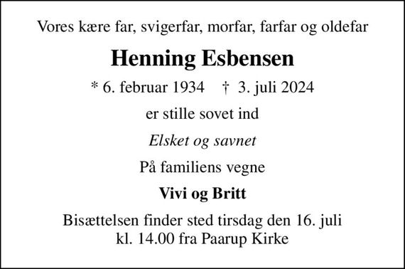 Vores kære far, svigerfar, morfar, farfar og oldefar
Henning Esbensen
* 6. februar 1934    &#x271d; 3. juli 2024
er stille sovet ind
Elsket og savnet
På familiens vegne
Vivi og Britt
Bisættelsen finder sted tirsdag den 16. juli kl. 14.00 fra Paarup Kirke