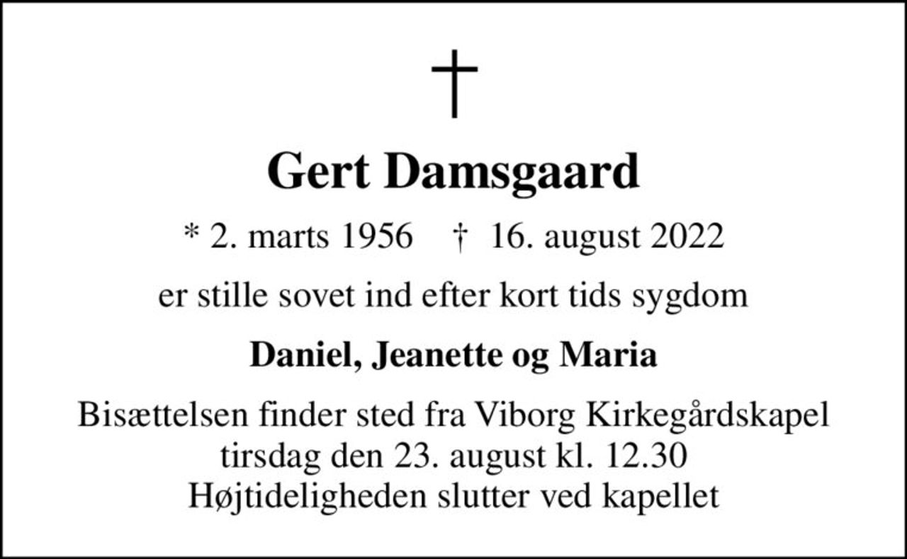 Gert Damsgaard
* 2. marts 1956    ✝ 16. august 2022
er stille sovet ind efter kort tids sygdom
Daniel, Jeanette og Maria
Bisættelsen finder sted fra Viborg Kirkegårdskapel  tirsdag den 23. august kl. 12.30  Højtideligheden slutter ved kapellet