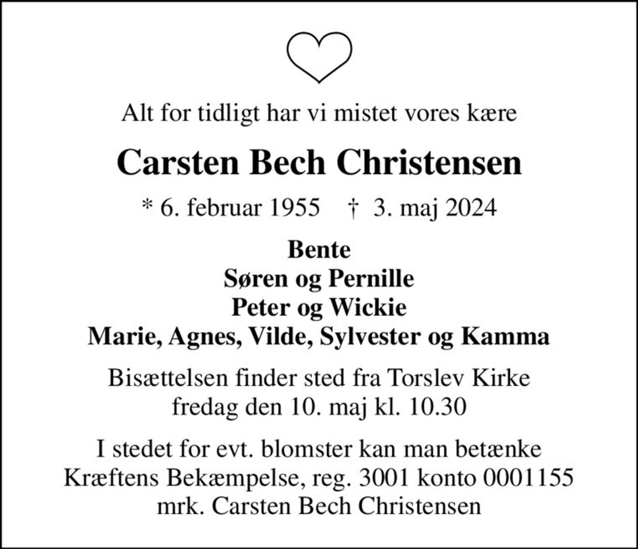 Alt for tidligt har vi mistet vores kære
Carsten Bech Christensen
* 6. februar 1955    ✝ 3. maj 2024
Bente Søren og Pernille Peter og Wickie Marie, Agnes, Vilde, Sylvester og Kamma
Bisættelsen finder sted fra Torslev Kirke  fredag den 10. maj kl. 10.30 
I stedet for evt. blomster kan man betænke
					Kræftens Bekæmpelse reg.3001konto0001155mrk. Carsten Bech
					Christensen