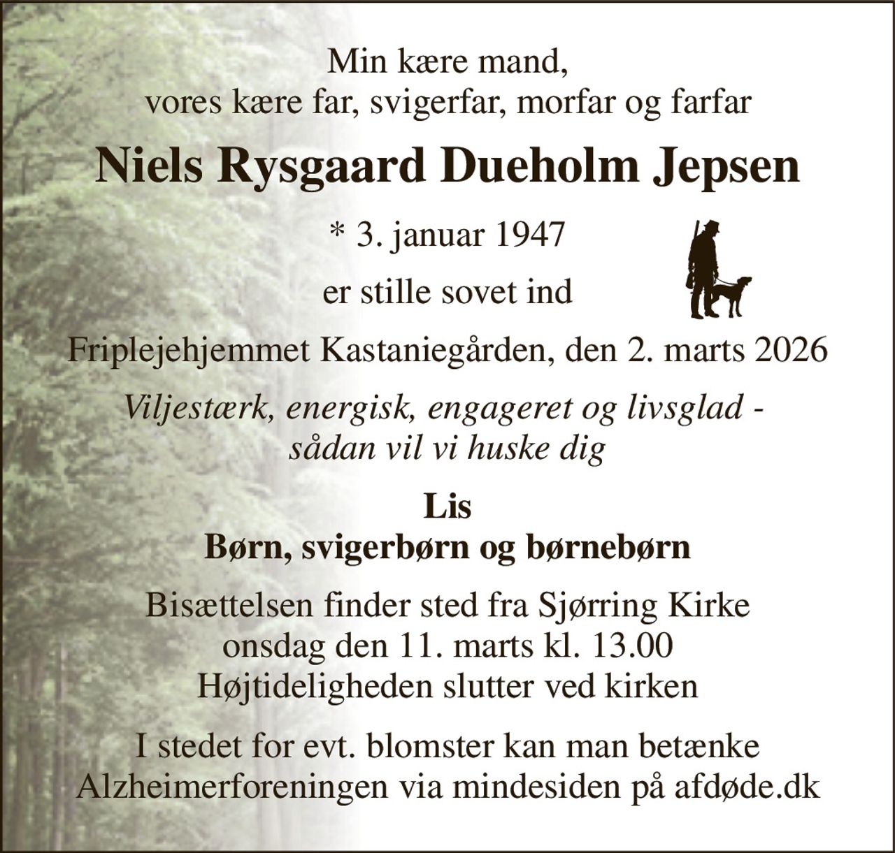 Min kære mand, vores kære far, svigerfar, morfar og farfar 
Niels Rysgaard Dueholm Jepsen 
*​ 3. januar 1947 
er stille sovet ind 
Friplejehjemmet Kastaniegården, den 2. marts 2026 
Viljestærk, energisk, engageret og livsglad -  sådan vil vi huske dig 
Lis Børn, svigerbørn og børnebørn 
Bisættelsen​ finder sted fra Sjørring Kirke​ onsdag den 11. marts​ kl. 13.00 Højtideligheden slutter ved kirken 
I stedet for evt. blomster kan man betænke Alzheimerforeningen via mindesiden på afdøde.dk
