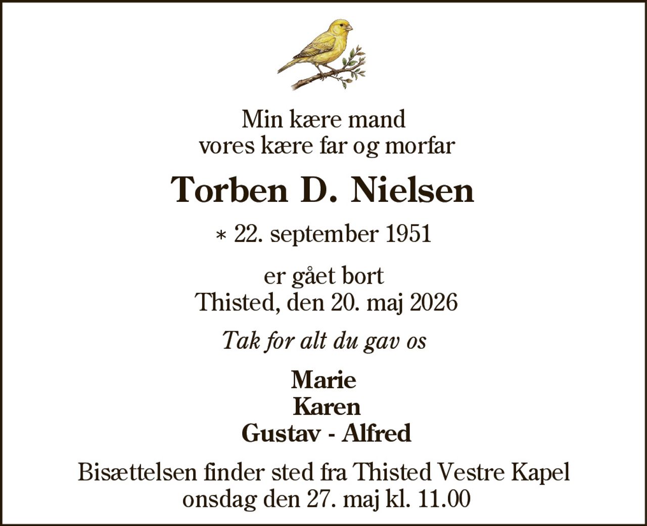 Min kære mand
vores kære far og morfar
Torben D. Nielsen
* 22. september 1951
er gået bort
Thisted, den 20. maj 2026
Tak for alt du gav os
Marie
Karen
Gustav - Alfred
Bisættelsen finder sted fra Thisted Vestre Kapel
onsdag den 27. maj kl. 11.00