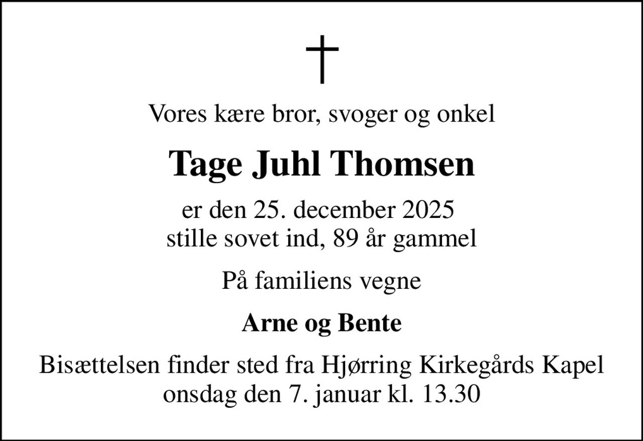 Vores kære bror, svoger og onkel
Tage Juhl Thomsen
er den 25. december 2025  stille sovet ind, 89 år gammel
På familiens vegne
Arne og Bente
Bisættelsen finder sted fra Hjørring Kirkegårds Kapel  onsdag den 7. januar kl. 13.30