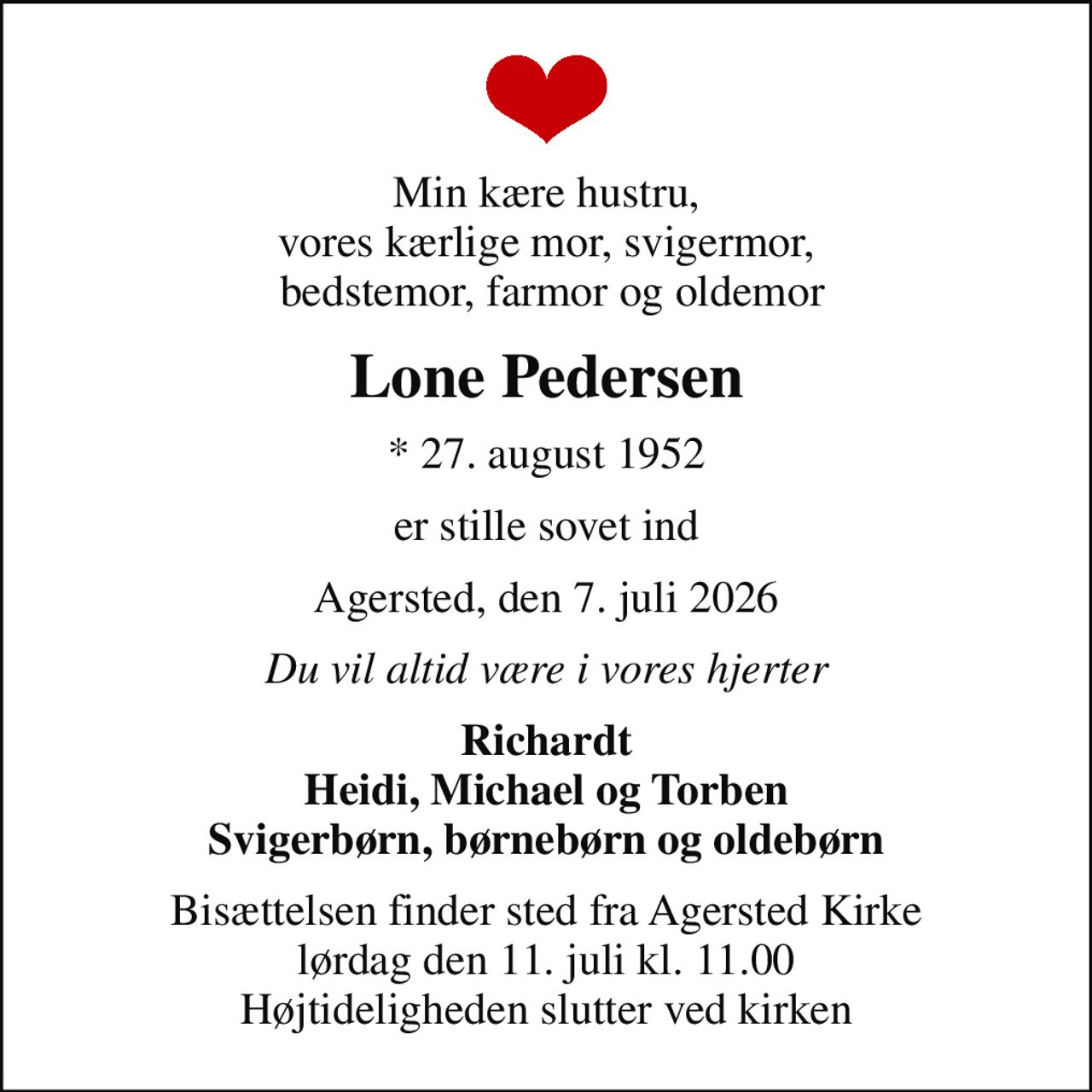 Min kære hustru, vores kærlige mor, svigermor,  bedstemor, farmor og oldemor
Lone Pedersen
* 27. august 1952
er stille sovet ind
Agersted, den 7. juli 2026
Du vil altid være i vores hjerter
Richardt Heidi, Michael og Torben Svigerbørn, børnebørn og oldebørn
Bisættelsen finder sted fra Agersted Kirke  lørdag den 11. juli kl. 11.00  Højtideligheden slutter ved kirken