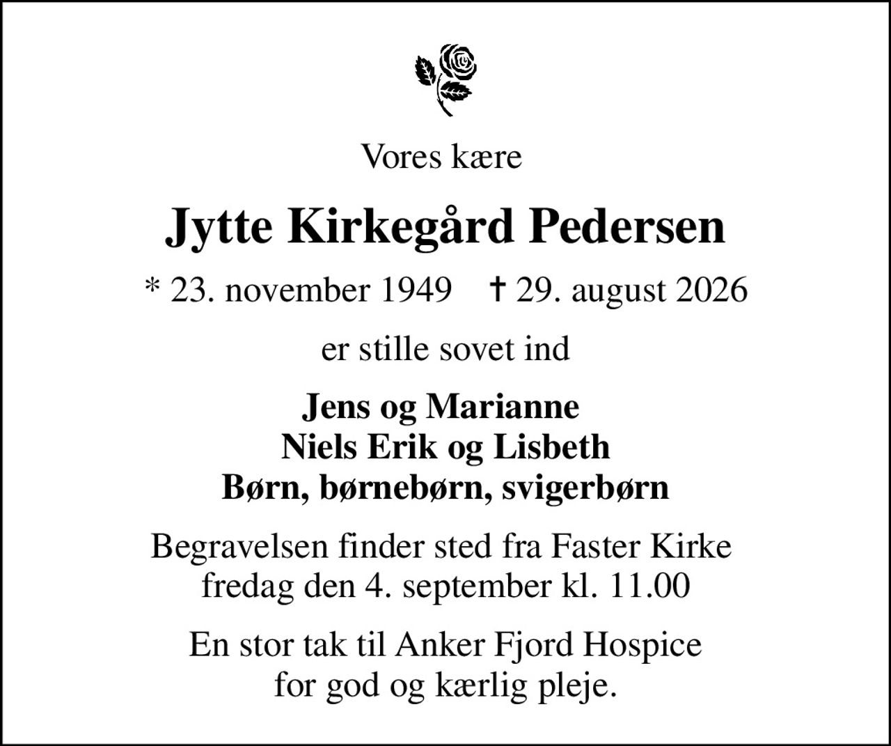 Vores kære 
Jytte Kirkegård Pedersen
* 23. november 1949    ✝ 29. august 2026
er stille sovet ind
Jens og Marianne  Niels Erik og Lisbeth Børn, børnebørn, svigerbørn
Begravelsen finder sted fra Faster Kirke  fredag den 4. september kl. 11.00
En stor tak til Anker Fjord Hospice for god og kærlig pleje.