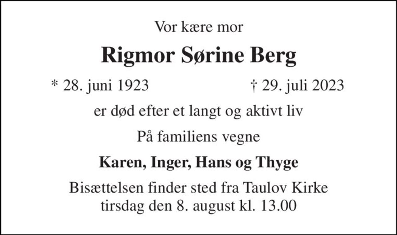 Vor kære mor 
Rigmor Sørine Berg 
*​ 28. juni 1923 
†​ 29. juli 2023​ 
er død efter et langt og aktivt liv 
På familiens vegne 
Karen, Inger, Hans og Thyge 
Bisættelsen finder sted fra Taulov Kirke tirsdag den 8. august kl. 13.00
