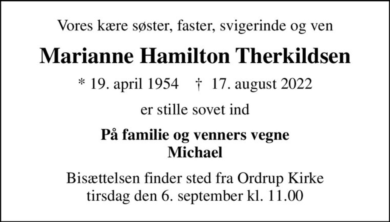 Vores kære søster, faster, svigerinde og ven
Marianne Hamilton Therkildsen
* 19. april 1954    ✝ 17. august 2022
er stille sovet ind
På familie og venners vegne Michael
Bisættelsen finder sted fra Ordrup Kirke  tirsdag den 6. september kl. 11.00