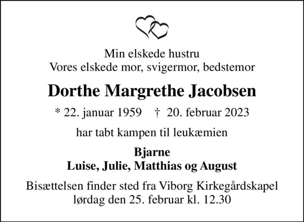 Min elskede hustru Vores elskede mor, svigermor, bedstemor
Dorthe Margrethe Jacobsen
* 22. januar 1959    ✝ 20. februar 2023
har tabt kampen til leukæmien
Bjarne Luise, Julie, Matthias og August
Bisættelsen finder sted fra Viborg Kirkegårdskapel  lørdag den 25. februar kl. 12.30