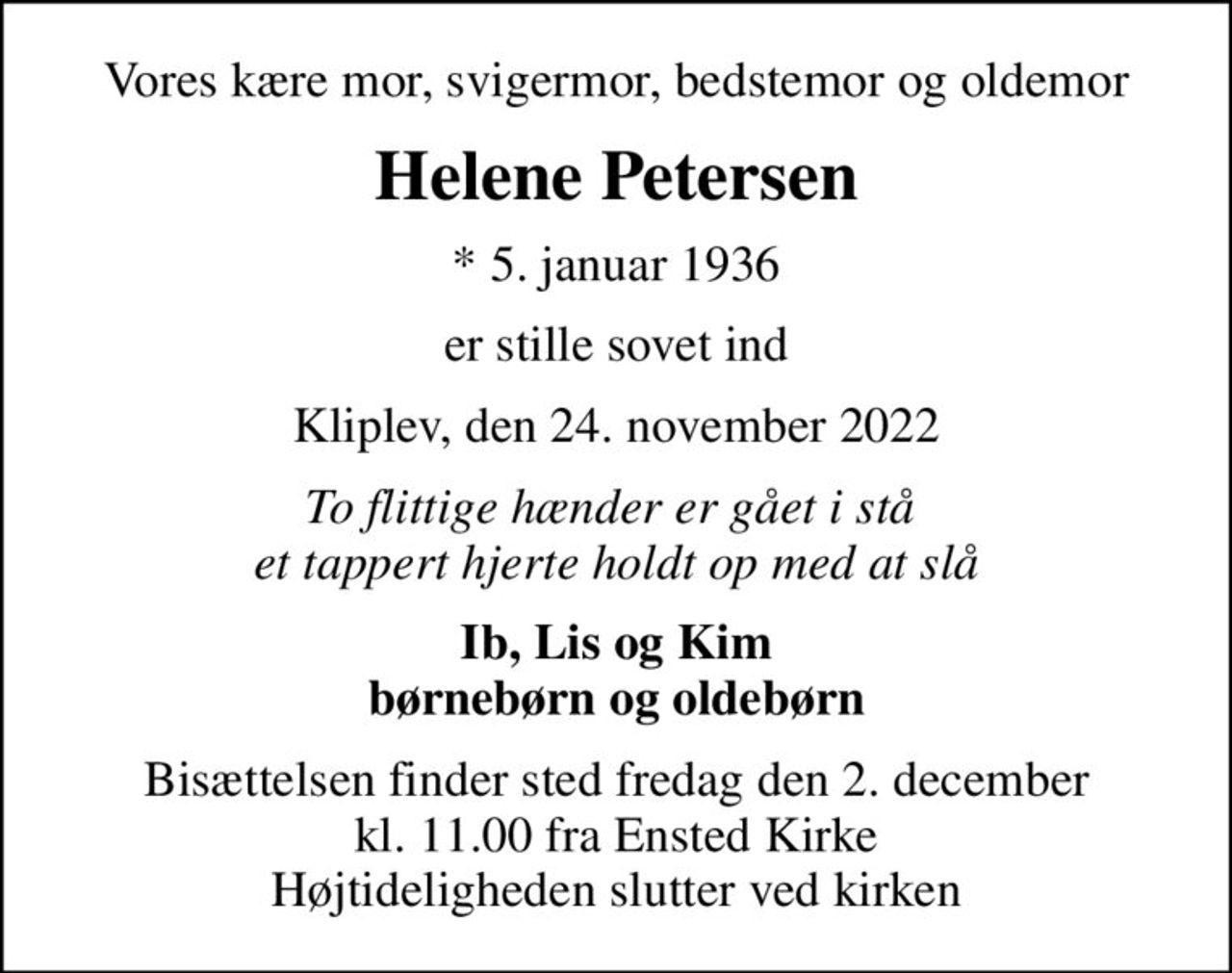 Vores kære mor, svigermor, bedstemor og oldemor
Helene Petersen
* 5. januar 1936
er stille sovet ind
Kliplev, den 24. november 2022
To flittige hænder er gået i stå  et tappert hjerte holdt op med at slå
Ib, Lis og Kim børnebørn og oldebørn
Bisættelsen finder sted fredag den 2. december kl. 11.00 fra Ensted Kirke Højtideligheden slutter ved kirken