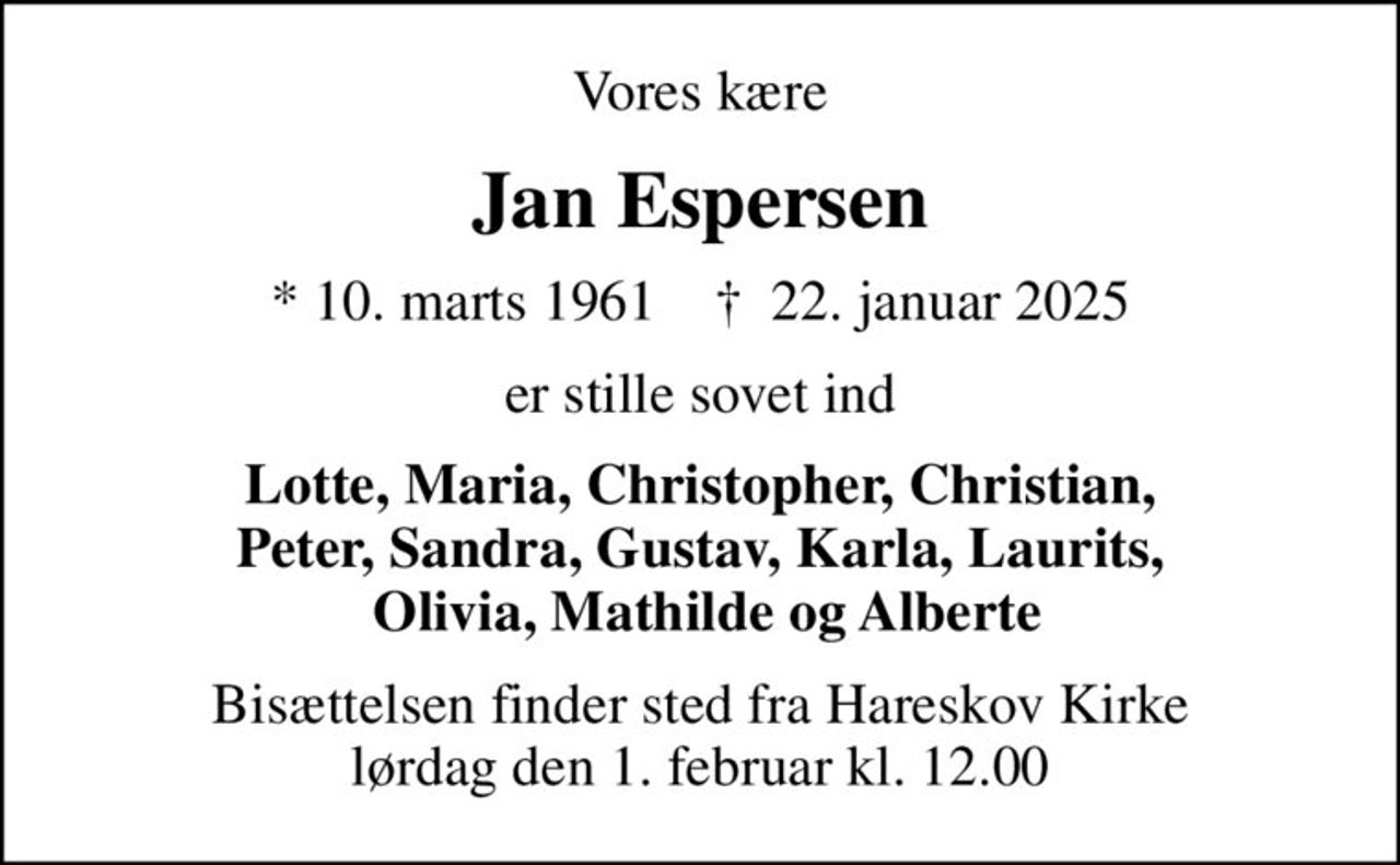 Vores kære
Jan Espersen
* 10. marts 1961    ✝ 22. januar 2025
er stille sovet ind
Lotte, Maria, Christopher, Christian, Peter, Sandra, Gustav, Karla, Laurits,  Olivia, Mathilde og Alberte
Bisættelsen finder sted fra Hareskov Kirke  lørdag den 1. februar kl. 12.00
