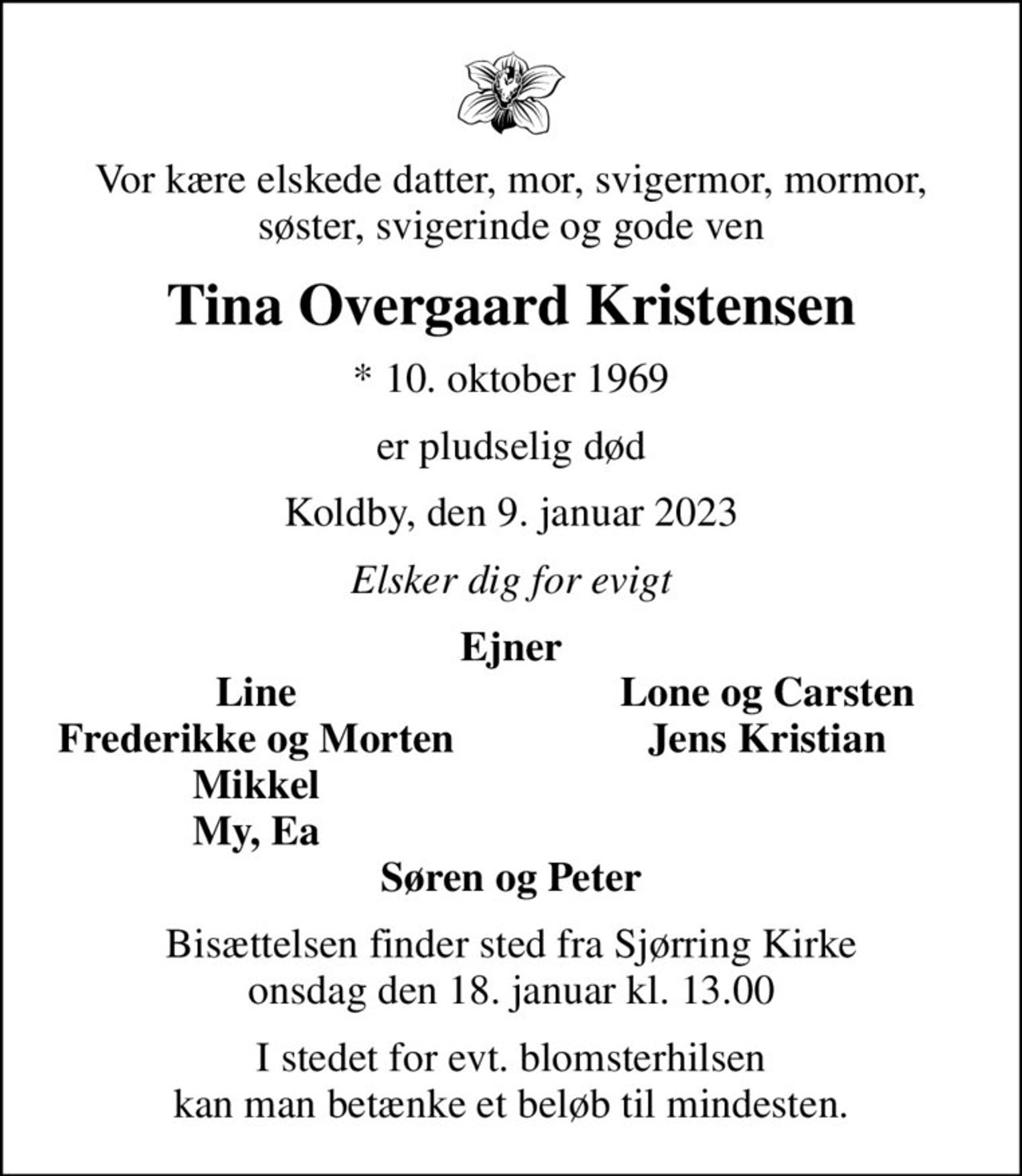 Vor kære elskede datter, mor, svigermor, mormor, søster, svigerinde og gode ven
Tina Overgaard Kristensen
* 10. oktober 1969
er pludselig død
Koldby, den 9. januar 2023
Elsker dig for evigt
Ejner
Line
Lone og Carsten
Frederikke og Morten
Jens Kristian
Mikkel
My, Ea
Bisættelsen finder sted fra Sjørring Kirke  onsdag den 18. januar kl. 13.00 
I stedet for evt. blomsterhilsen kan man betænke et beløb til mindesten.