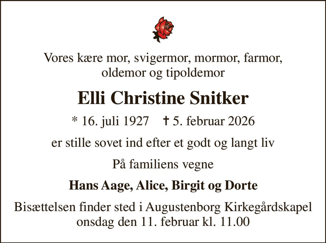 Vores kære mor, svigermor, mormor, farmor, oldemor og tipoldemor
Elli Christine Snitker
* 16. juli 1927    ✝ 5. februar 2026
er stille sovet ind efter et godt og langt liv
På familiens vegne
Hans Aage, Alice, Birgit og Dorte
Bisættelsen finder sted i Augustenborg Kirkegårdskapel  onsdag den 11. februar kl. 11.00