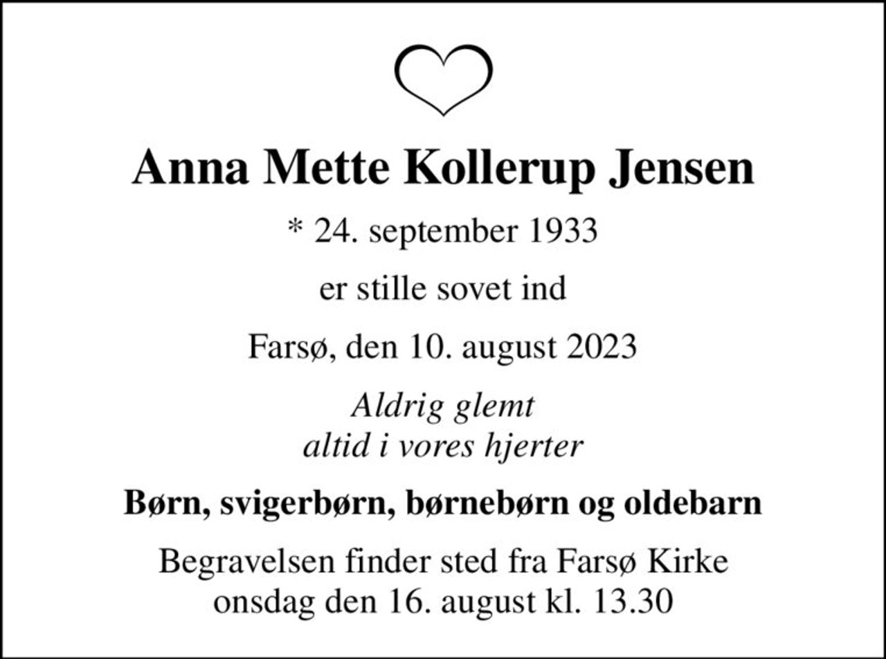 Anna Mette Kollerup Jensen
* 24. september 1933
er stille sovet ind
Farsø, den 10. august 2023
Aldrig glemt altid i vores hjerter
Børn, svigerbørn, børnebørn og oldebarn
Begravelsen finder sted fra Farsø Kirke  onsdag den 16. august kl. 13.30