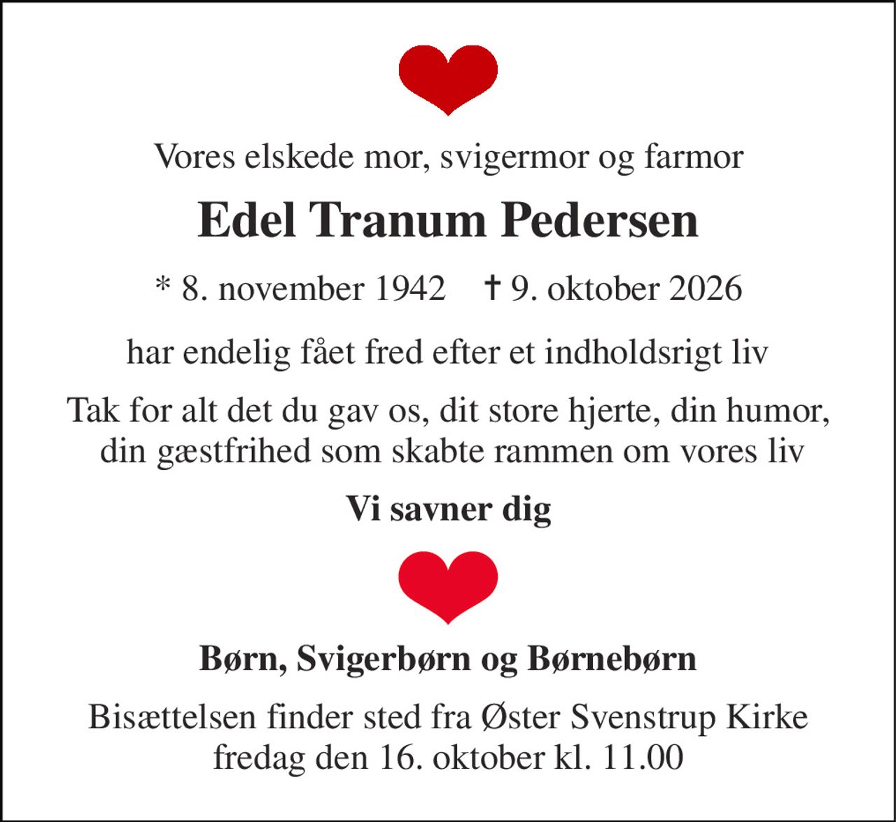 Vores elskede mor, svigermor og farmor 
Edel Tranum Pedersen 
* 8. november 1942    ✝ 9. oktober 2026 
har endelig fået fred efter et indholdsrigt liv 
Tak for alt det du gav os, dit store hjerte, din humor,  din gæstfrihed som skabte rammen om vores liv 
Vi savner dig 
Børn, Svigerbørn og Børnebørn 
Bisættelsen finder sted fra Øster Svenstrup Kirke fredag den 16. oktober kl. 11.00