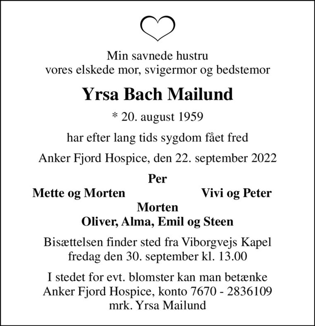 Min savnede hustru vores elskede mor, svigermor og bedstemor
Yrsa Bach Mailund
* 20. august 1959
har efter lang tids sygdom fået fred
Anker Fjord Hospice, den 22. september 2022
Per
Mette og Morten
Vivi og Peter
Bisættelsen finder sted fra Viborgvejs Kapel  fredag den 30. september kl. 13.00 
I stedet for evt. blomster kan man betænke
					Anker Fjord Hospice konto7670-2836109mrk. Yrsa
					Mailund