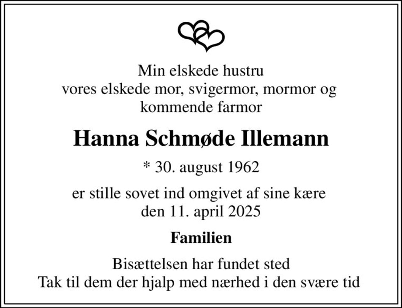 Min elskede hustru vores elskede mor, svigermor, mormor og  kommende farmor
Hanna Schmøde Illemann
* 30. august 1962
er stille sovet ind omgivet af sine kære  den 11. april 2025
Familien
Bisættelsen har fundet sted Tak til dem der hjalp med nærhed i den svære tid
