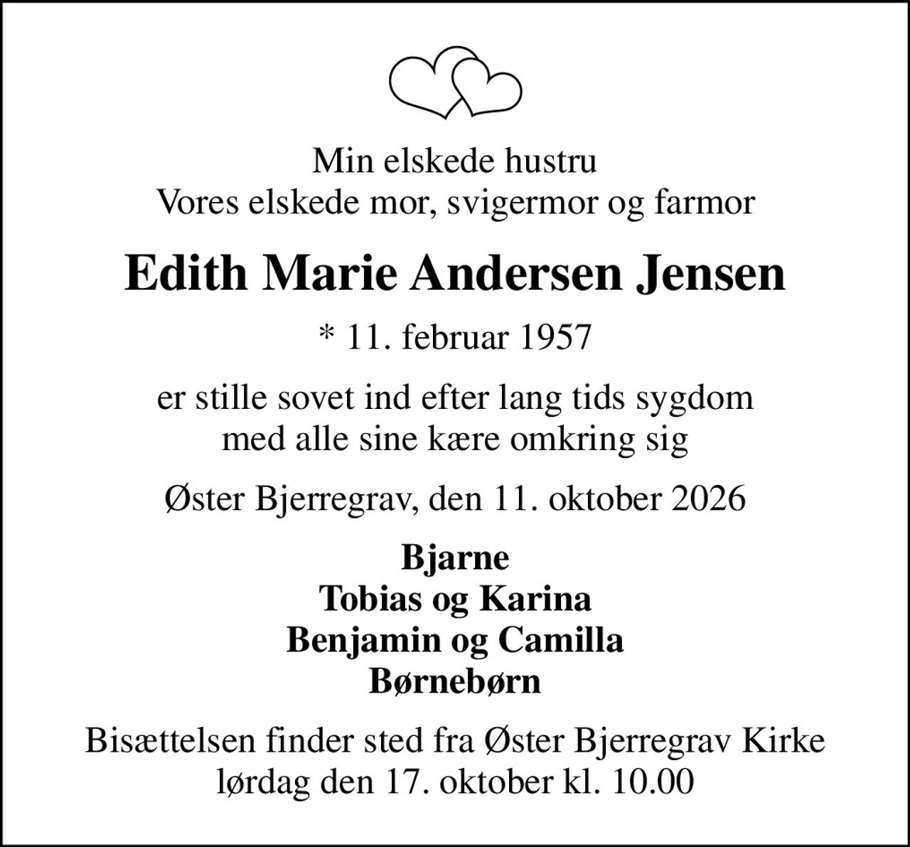 Min elskede hustru Vores elskede mor, svigermor og farmor
Edith Marie Andersen Jensen
* 11. februar 1957
er stille sovet ind efter lang tids sygdom med alle sine kære omkring sig
Øster Bjerregrav, den 11. oktober 2026
Bjarne Tobias og Karina Benjamin og Camilla Børnebørn
Bisættelsen finder sted fra Øster Bjerregrav Kirke  lørdag den 17. oktober kl. 10.00