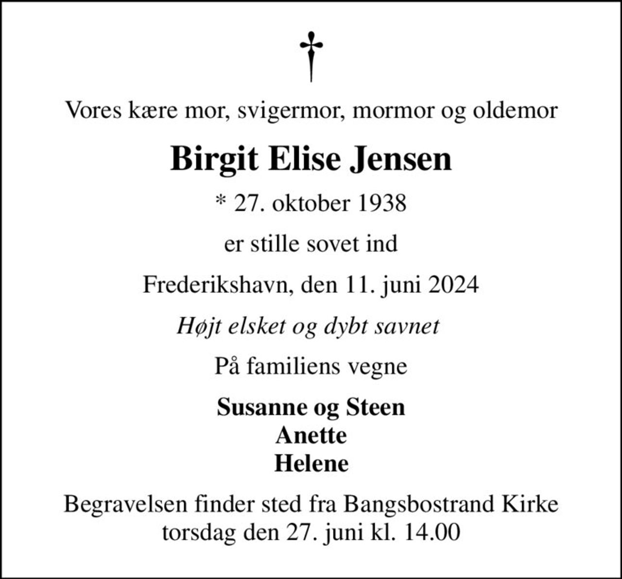 Vores kære mor, svigermor, mormor og oldemor
Birgit Elise Jensen
* 27. oktober 1938
er stille sovet ind
Frederikshavn, den 11. juni 2024
Højt elsket og dybt savnet 
På familiens vegne
Susanne og Steen Anette Helene
Begravelsen finder sted fra Bangsbostrand Kirke  torsdag den 27. juni kl. 14.00