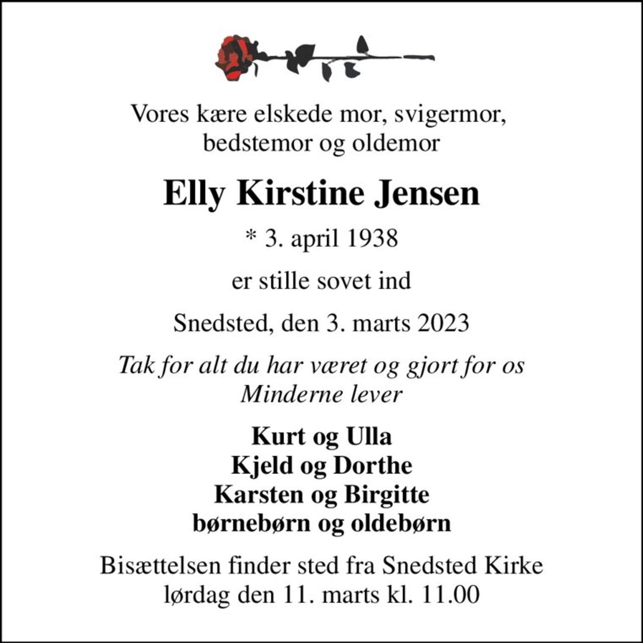 Vores kære elskede mor, svigermor,  bedstemor og oldemor
Elly Kirstine Jensen
* 3. april 1938
er stille sovet ind
Snedsted, den 3. marts 2023
Tak for alt du har været og gjort for os Minderne lever
Kurt og Ulla Kjeld og Dorthe Karsten og Birgitte børnebørn og oldebørn
Bisættelsen finder sted fra Snedsted Kirke  lørdag den 11. marts kl. 11.00