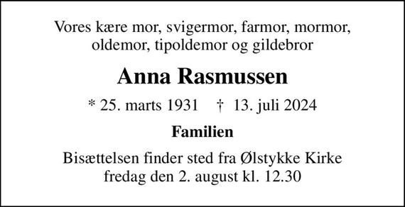 Vores kære mor, svigermor, farmor, mormor, oldemor, tipoldemor og gildebror
Anna Rasmussen
* 25. marts 1931    &#x271d; 13. juli 2024
Familien
Bisættelsen finder sted fra Ølstykke Kirke  fredag den 2. august kl. 12.30