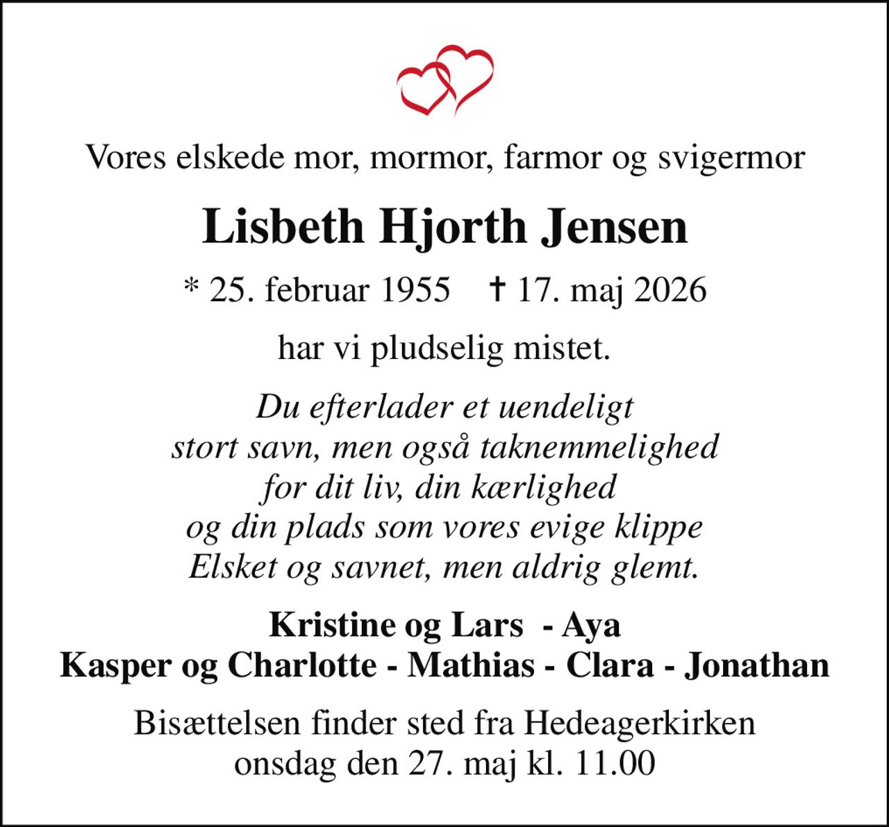 Vores elskede mor, mormor, farmor og svigermor
Lisbeth Hjorth Jensen
* 25. februar 1955    ✝ 17. maj 2026
har vi pludselig mistet.
Du efterlader et uendeligt  stort savn, men også taknemmelighed  for dit liv, din kærlighed  og din plads som vores evige klippe Elsket og savnet, men aldrig glemt.
Kristine og Lars  - Aya Kasper og Charlotte - Mathias - Clara - Jonathan
Bisættelsen finder sted fra Hedeagerkirken  onsdag den 27. maj kl. 11.00